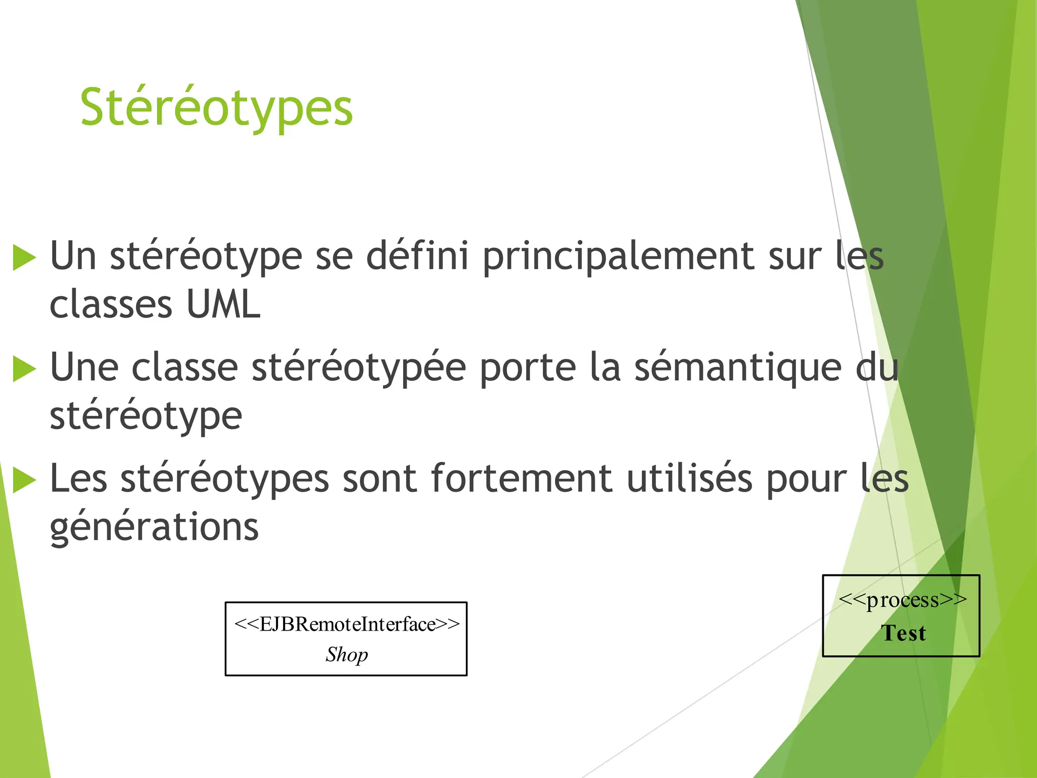 Stéréotypes
<<EJBRemoteInterface>>
Shop
 Un stéréotype se défini principalement sur les
classes UML
 Une classe stéréotypée porte la sémantique du
stéréotype
 Les stéréotypes sont fortement utilisés pour les
générations
<<process>>
Test
 
