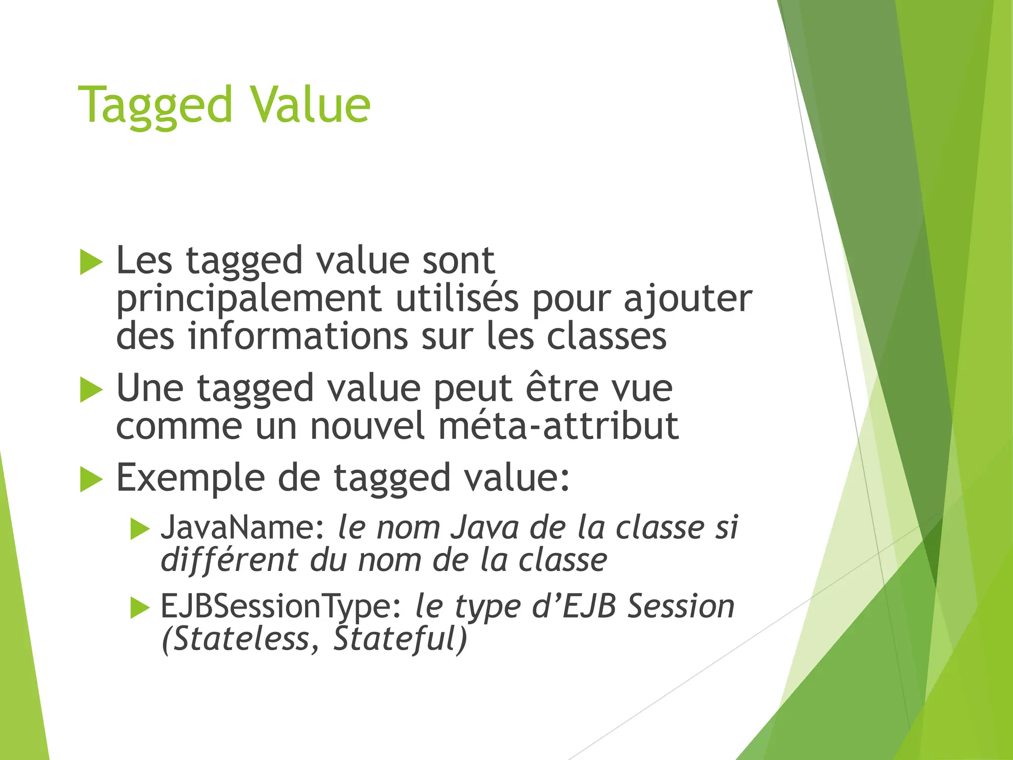 Tagged Value
 Les tagged value sont
principalement utilisés pour ajouter
des informations sur les classes
 Une tagged value peut être vue
comme un nouvel méta-attribut
 Exemple de tagged value:
 JavaName: le nom Java de la classe si
différent du nom de la classe
 EJBSessionType: le type d’EJB Session
(Stateless, Stateful)
 