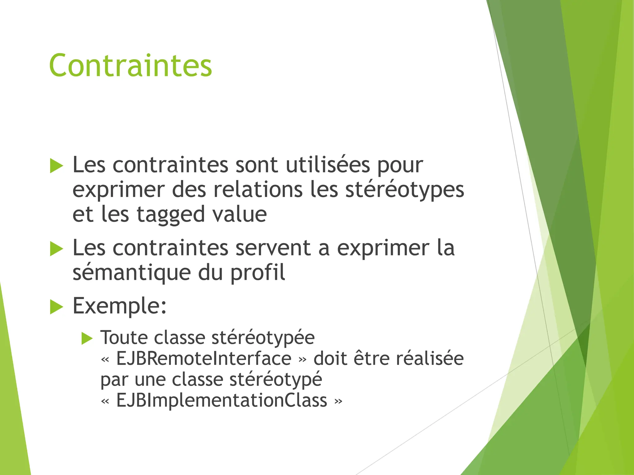 Contraintes
 Les contraintes sont utilisées pour
exprimer des relations les stéréotypes
et les tagged value
 Les contraintes servent a exprimer la
sémantique du profil
 Exemple:
 Toute classe stéréotypée
« EJBRemoteInterface » doit être réalisée
par une classe stéréotypé
« EJBImplementationClass »
 