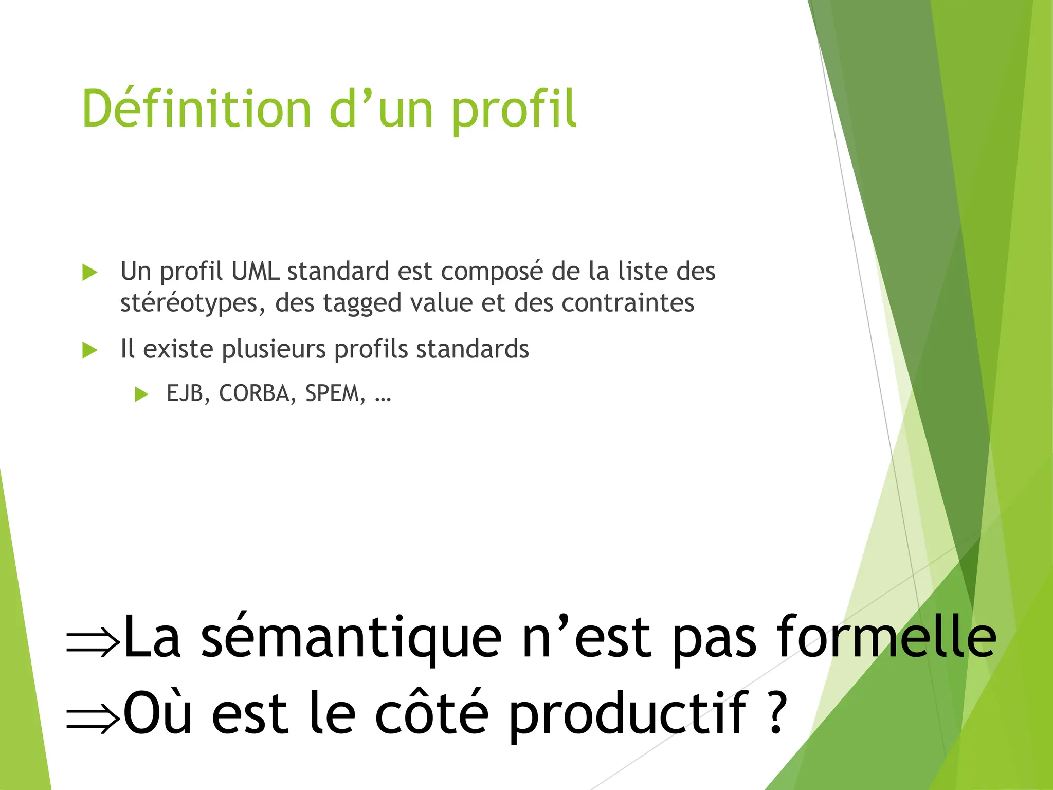 Définition d’un profil
 Un profil UML standard est composé de la liste des
stéréotypes, des tagged value et des contraintes
 Il existe plusieurs profils standards
 EJB, CORBA, SPEM, …
La sémantique n’est pas formelle
Où est le côté productif ?
 
