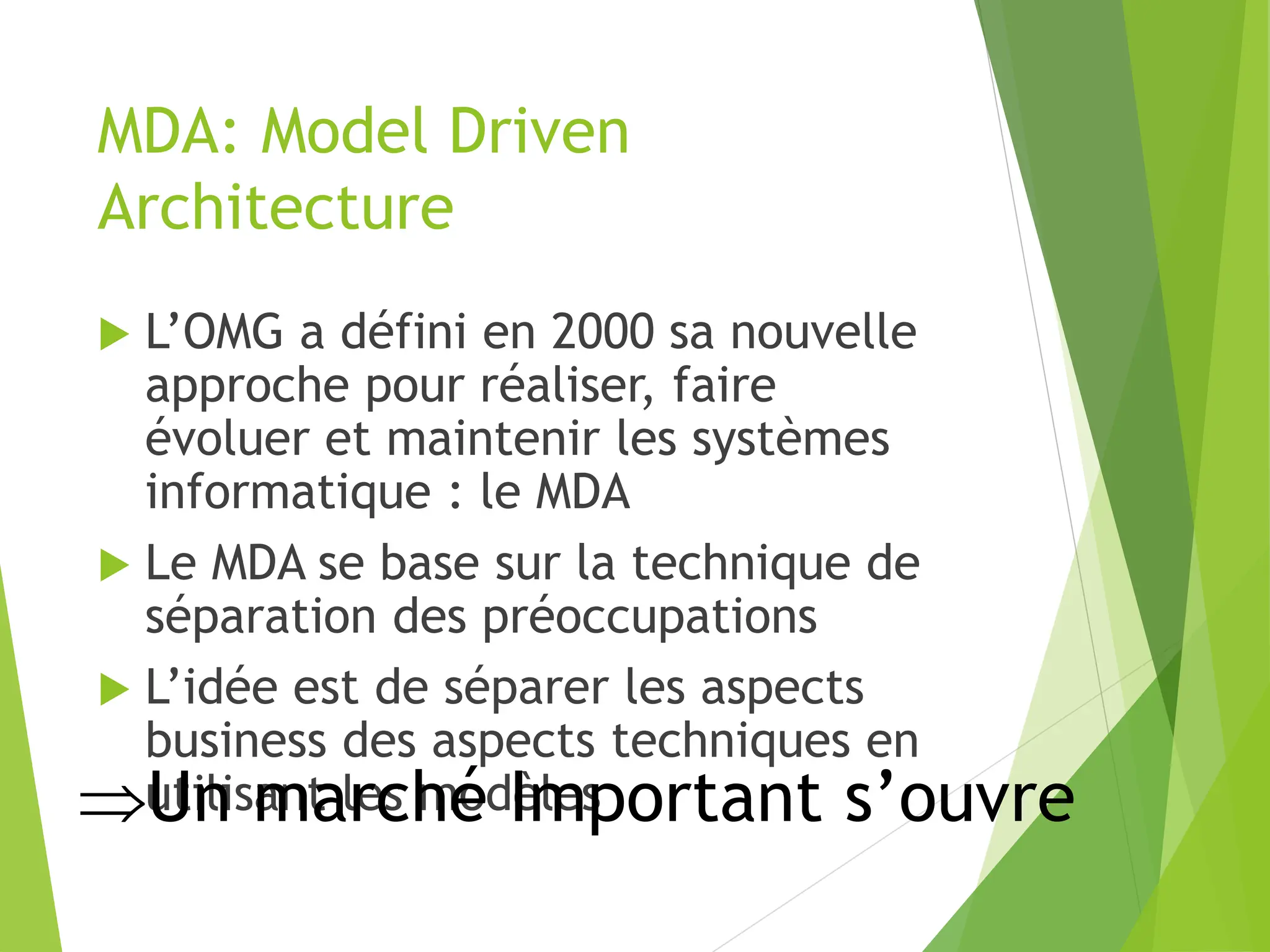 MDA: Model Driven
Architecture
 L’OMG a défini en 2000 sa nouvelle
approche pour réaliser, faire
évoluer et maintenir les systèmes
informatique : le MDA
 Le MDA se base sur la technique de
séparation des préoccupations
 L’idée est de séparer les aspects
business des aspects techniques en
utilisant les modèles
Un marché Important s’ouvre
 
