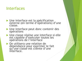 Interfaces
 Une interface est la spécification
externe (en terme d’opérations) d’une
classe.
 Une interface peut donc contenir des
opérations
 Une classe réalise une interface si elle
est capable d’exécuter toutes les
opérations de l’interface
 On utilisera une relation de
dépendance pour exprimer le fait
qu’une classe est cliente d’une
interface.
 