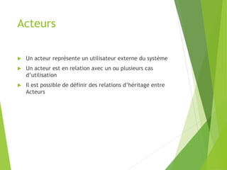 Acteurs
 Un acteur représente un utilisateur externe du système
 Un acteur est en relation avec un ou plusieurs cas
d’utilisation
 Il est possible de définir des relations d’héritage entre
Acteurs
 