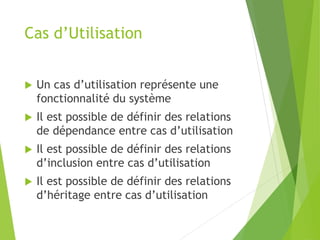 Cas d’Utilisation
 Un cas d’utilisation représente une
fonctionnalité du système
 Il est possible de définir des relations
de dépendance entre cas d’utilisation
 Il est possible de définir des relations
d’inclusion entre cas d’utilisation
 Il est possible de définir des relations
d’héritage entre cas d’utilisation
 