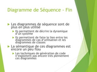 Diagramme de Séquence - Fin
 Les diagrammes de séquence sont de
plus en plus utilisé
 Ils permettent de décrire la dynamique
d’un système
 Ils permettent de faire le lien entre les
diagrammes de cas d’utilisation et les
diagrammes de classes
 La sémantique de ces diagrammes est
encore un peu flou
 Les techniques de génération de code
n’exploitent pas encore très pleinement
ces diagrammes
 