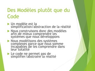 Des Modèles plutôt que du
Code
 Un modèle est la
simplification/abstraction de la réalité
 Nous construisons donc des modèles
afin de mieux comprendre les
systèmes que nous développons
 Nous modélisons des systèmes
complexes parce que nous somme
incapables de les comprendre dans
leur totalité
 Le code ne permet pas de
simplifier/abstraire la réalité
 