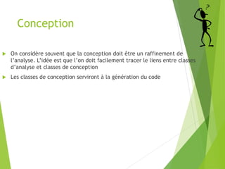 Conception
 On considère souvent que la conception doit être un raffinement de
l’analyse. L’idée est que l’on doit facilement tracer le liens entre classes
d’analyse et classes de conception
 Les classes de conception serviront à la génération du code
 