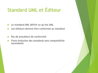 Standard UML et Éditeur
 Le standard UML définit ce qu’est UML
 Les éditeurs doivent être conformes au standard
 Pas de procédure de conformité
 Forte évolution des standards sans compatibilité
ascendante
 
