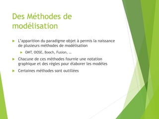 Des Méthodes de
modélisation
 L’apparition du paradigme objet à permis la naissance
de plusieurs méthodes de modélisation
 OMT, OOSE, Booch, Fusion, …
 Chacune de ces méthodes fournie une notation
graphique et des règles pour élaborer les modèles
 Certaines méthodes sont outillées
 