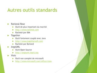 Autres outils standards
 Rational Rose
 Outil de plus important du marché
 http://www.rational.com
 Racheté par IBM
 Together
 Outil fortement couplé avec Java
 http://www.togethersoft.com
 Racheté par Borland
 ArgoUML
 Outil Open Source
 http://argouml.tigris.org
 Visio
 Outil non complet de microsoft
 http://www.microsoft.com/office/visio
 