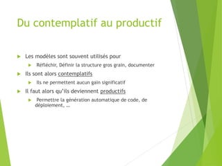 Du contemplatif au productif
 Les modèles sont souvent utilisés pour
 Réfléchir, Définir la structure gros grain, documenter
 Ils sont alors contemplatifs
 Ils ne permettent aucun gain significatif
 Il faut alors qu’ils deviennent productifs
 Permettre la génération automatique de code, de
déploiement, …
 