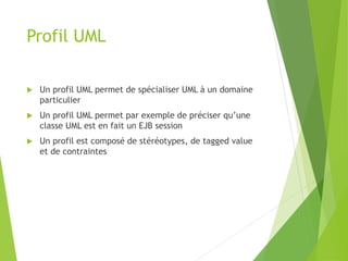 Profil UML
 Un profil UML permet de spécialiser UML à un domaine
particulier
 Un profil UML permet par exemple de préciser qu’une
classe UML est en fait un EJB session
 Un profil est composé de stéréotypes, de tagged value
et de contraintes
 