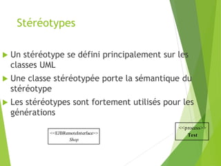 Stéréotypes
<<EJBRemoteInterface>>
Shop
 Un stéréotype se défini principalement sur les
classes UML
 Une classe stéréotypée porte la sémantique du
stéréotype
 Les stéréotypes sont fortement utilisés pour les
générations
<<process>>
Test
 