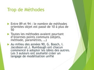 Trop de Méthodes
 Entre 89 et 94 : le nombre de méthodes
orientées objet est passé de 10 à plus de
50
 Toutes les méthodes avaient pourtant
d’énormes points communs (objets,
méthode, paramètres, …)
 Au milieu des années 90, G. Booch, I.
Jacobson et J. Rumbaugh ont chacun
commencé à adopter les idées des autres.
Les 3 auteurs ont souhaité créer un
langage de modélisation unifié
 