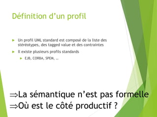 Définition d’un profil
 Un profil UML standard est composé de la liste des
stéréotypes, des tagged value et des contraintes
 Il existe plusieurs profils standards
 EJB, CORBA, SPEM, …
La sémantique n’est pas formelle
Où est le côté productif ?
 