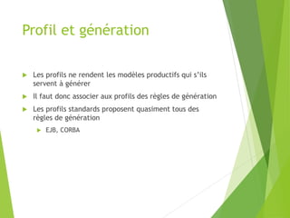 Profil et génération
 Les profils ne rendent les modèles productifs qui s’ils
servent à générer
 Il faut donc associer aux profils des règles de génération
 Les profils standards proposent quasiment tous des
règles de génération
 EJB, CORBA
 