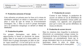 Définition et rôle
d’un GE
Présentation d’un GE
Critères de choix
d’un GE
Types d’utilisation
d’un GE
Pannes d’un GE
 Production autonome d’énergie
 Production de pointe
 Production de secours
 Production de secours inversé
Cette utilisation est présente pour les lieux où le réseau de
distribution publique est absent et impossible à mettre en
place à cause du type de terrain ou d’environnement
(montagnes, îles...). Dans ce cas-là le groupe électrogène
sert à la production énergétique en servant un réseau de
distribution.
Ces groupes électrogènes sont dédiés à
approvisionner le besoin en électricité du réseau
public. Dans le cas normal où le réseau public est
ENEO alors le groupe électrogène est dans un état
de “repos (stand by)”, il n’est actif qu’en cas d’un
besoin de compensation des pointes électriques.
Comme le nom l'indique, la production de
secours est utilisée en cas de défaillances de
l’alimentation précédentes (réseau public par
exemple). Ces appareils sont programmés
pour qu’il s’active dès qu’une défaillance du
réseau est détectée.
Dans les situations dans lesquelles la production
d'électricité est constamment critique comme les
lancements de fusées où l'éclairage de sites publics
l’alimentation est principalement fourni par le
groupe électrogène mais en cas de panne ou d’une
quelconque panne la prise en charge de
l’alimentation est assurée par le réseau public. 8
 