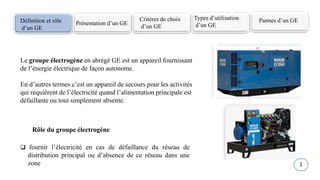 Définition et rôle
d’un GE
Présentation d’un GE
Critères de choix
d’un GE
Types d’utilisation
d’un GE
Pannes d’un GE
Le groupe électrogène en abrégé GE est un appareil fournissant
de l’énergie électrique de façon autonome.
En d’autres termes c’est un appareil de secours pour les activités
qui requièrent de l’électricité quand l’alimentation principale est
défaillante ou tout simplement absente.
Rôle du groupe électrogène
 fournir l’électricité en cas de défaillance du réseau de
distribution principal ou d’absence de ce réseau dans une
zone 1
 
