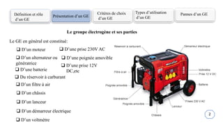 Définition et rôle
d’un GE
Présentation d’un GE
Critères de choix
d’un GE
Types d’utilisation
d’un GE
Pannes d’un GE
Le groupe électrogène et ses parties
Le GE en général est constitué:
 D’un moteur
 D’un alternateur ou
génératrice
 Du réservoir à carburant
 D’un filtre à air
 D’un châssis
 D’un lanceur
 D’un démarreur électrique
 D’un voltmètre
 D’une prise 12V
DC,etc
 D’une batterie
 D’une prise 230V AC
 D’une poignée amovible
2
 