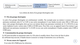 Définition et rôle
d’un GE
Présentation d’un GE
Critères de choix
d’un GE
Types d’utilisation
d’un GE
Les critères de choix d’un groupe électrogène sont:
Pannes d’un GE
 Prix du groupe électrogène
Le GE peut travailler en autonomie entre 4 à 12h selon le modèle choisi. Pour éviter de faire le plein
de carburant trop souvent, il faudra réussir à associer ce temps d’autonomie avec ses besoins..
Il est entre 60 à 90dB pour les silencieux.
 Consommation du groupe électrogène
 Niveau sonore de l’appareil
Le prix d’un groupe électrogène est extrêmement variable. Par exemple pour un moteur à essence avec une
puissance nominale entre 0,7 et 2 kW et une sortie monophasée il vous faudra investir entre 200 et 1500 euros
dans votre groupe électrogène alors qu’avec un moteur diesel une puissance nominale de 12 à 250 kVA et une
sortie triphasée le prix variera entre 4 000 et 20 000 euros. Pour finir, avec un appareil muni d’un moteur à gaz
déployant une puissance nominale de 7 à 16 kW et avec une sortie monophasée il faudra compter entre 4 000 et
8 000 euros.
6
 