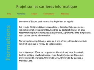 Projet sur les carrières informatique
Intro   Formations    Emplois      Commentaires      Références



          Domaines d’études post secondaire: Ingénieur en logiciel

          Pré requis: Diplôme d’études secondaires, Baccalauréat en génie des
          logiciels ou matière apparentée, Maîtrise ou doctorat de plus en plus
          recommandé pour certains postes supérieurs, Agrément à titre d'ingénieur.
          Tout cela ce donne à l’université.

          Nombres d’années d’études: Varie de 4 ans à 9 ans, dépendamment de
          l’endroit ainsi que le niveau de spécialisation.


          Institutions qui offrent ce programme: University of New Brunswick,
          Collège militaire royal du Canada, École Polytechnique de Montréal,
          Université de Sherbrooke, Université Laval, Université du Québec a
          Montréal, etc.
 