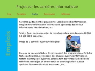 Projet sur les carrières informatique
Intro   Formations     Emplois      Commentaires         Références



          Carrières qui touchent ce programme: Spécialiste en bioinformatique,
          Programmeur informatique, Informaticien, Spécialiste des réseaux
          informatiques, mathématicien, etc.

          Salaire: Après quelques années de travails de salaire sera d’environ 60 000
          $ à 150 000 $ par année.

          Image de la carrière: Ingénieur en Logiciels



          Exemple de quelques tâches: Ils développent des programmes qui font des
          tâches particulières, développent des plus gros systèmes informatique,
          testent et arrange des systèmes, certains font des ventes ou même de la
          recherche à son sujet, on doit se servir de divers logiciels et surtout
          appliquer leurs connaissances avec ceux-ci, etc.
 