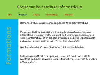 Projet sur les carrières informatique
Intro   Formations     Emplois     Commentaires      Références



          Domaines d’études post secondaire: Spécialiste en bioinformatique


          Pré requis: Diplôme secondaire, minimum de 1 baccalauréat (sciences
          informatiques, biologie, mathématique), doit avoir des connaissances en
          sciences informatique et en biologie, avantage si on prend le baccalauréat
          en bioinformatique, maîtrise afin d’être mieux rémunéré.

          Nombres d’années d’études: Environ de 4 à 8 années d’études.


          Institutions qui offrent ce programme: Université Laval, Université de
          Montréal, Dalhousie University, University of Alberta, Université du Québes
          à Montréal, etc.
 