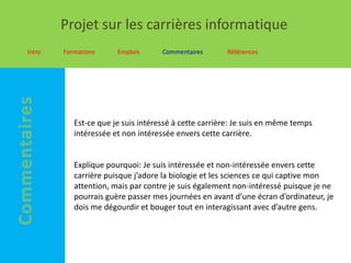 Projet sur les carrières informatique
Intro   Formations     Emplois      Commentaires      Références




           Est-ce que je suis intéressé à cette carrière: Je suis en même temps
           intéressée et non intéressée envers cette carrière.


           Explique pourquoi: Je suis intéressée et non-intéressée envers cette
           carrière puisque j’adore la biologie et les sciences ce qui captive mon
           attention, mais par contre je suis également non-intéressé puisque je ne
           pourrais guère passer mes journées en avant d’une écran d’ordinateur, je
           dois me dégourdir et bouger tout en interagissant avec d’autre gens.
 