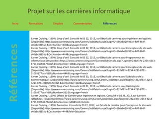 Projet sur les carrières informatique
Intro   Formations           Emplois            Commentaires                Références



         Career Cruising. (1999). Coup d'oeil. Consulté le 03 22, 2012, sur Détails de carrières pour ingénieurs en logiciels:
         [Disponible]:https://www.careercruising.com/Careers/JobDetails.aspx?LoginID=5b6ebe20-953e-4dff-864f-
         c46ebcfd355c-&OccNumber=640&Language=French
         Career Cruising. (1999). Coup d'oeil. Consulté le 03 22, 2012, sur Détails de carrière pour Concepteur de site web:
         [Disponible]:https://www.careercruising.com/Careers/JobDetails.aspx?LoginID=5b6ebe20-953e-4dff-864f-
         c46ebcfd355c-&OccNumber=444&Language=French
         Career Cruising. (1999). Coup d'oeil. Consulté le 03 22, 2012, sur Détails de carrière pour Programmeur en
         informatique: [Disponible]:https://www.careercruising.com/Careers/JobDetails.aspx?LoginID=232af37e-2254-4213-
         8751-010b5677cdaf-&OccNumber=108&Language=French
         Career Cruising. (1999). Coup d'oeil. Consulté le 03 22, 2012, sur Détails de carrière pour Concepteur de site web:
         [Disponible]:https://www.careercruising.com/Careers/JobDetails.aspx?LoginID=232af37e-2254-4213-8751-
         010b5677cdaf-&OccNumber=444&Language=French
         Career Cruising. (1999). Coup d'oeil. Consulté le 03 23, 2012, sur Détails de carrière pour Spécialiste de la
         Bioinformatique: [Disponible]:https://www.careercruising.com/Careers/JobDetails.aspx?LoginID=232af37e-2254-
         4213-8751-010b5677cdaf-&OccNumber=602&Language=French
         Career Cruising. (1999). Coup d'oeil. Consulté le 03 21, 2012, sur Détails de carrière pour Radiologiste:
         [Disponible]:https://www.careercruising.com/Careers/JobDetails.aspx?LoginID=232af37e-2254-4213-8751-
         010b5677cdaf-&OccNumber=591&Language=French
         Career Cruising. (1999). Détails de Carrière pour Ingénieur en logiciels. Consulté le 03 23, 2012, sur Carrière
         rattachées: [Disponible]:https://www.careercruising.com/Careers/JobDetails.aspx?LoginID=232af37e-2254-4213-
         8751-010b5677cdaf-&OccNumber=640&field=RelJobs
         Career Cruising. (1999). Formation. Consulté le 03 22, 2012, sur Détails de carrière pour Concepteur de site web:
         [Disponible]:https://www.careercruising.com/Careers/JobDetails.aspx?LoginID=5b6ebe20-953e-4dff-864f-
         c46ebcfd355c-&OccNumber=444&field=Education
 