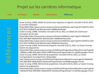 Projet sur les carrières informatique
Intro   Formations         Emplois         Commentaires            Références



         Career Cruising. (1999). Détails de Carrière pour Ingénieur en logiciels. Consulté le 03 23, 2012,
         sur Carrière rattachées:
         [Disponible]:https://www.careercruising.com/Careers/JobDetails.aspx?LoginID=232af37e-2254-
         4213-8751-010b5677cdaf-&OccNumber=640&field=RelJobs
         Career Cruising. (1999). Formation. Consulté le 03 22, 2012, sur Détails de carrière pour
         Concepteur de site web:
         [Disponible]:https://www.careercruising.com/Careers/JobDetails.aspx?LoginID=5b6ebe20-
         953e-4dff-864f-c46ebcfd355c-&OccNumber=444&field=Education
         [Disponible]:https://www.careercruising.com/Careers/JobDetails.aspx?LoginID=232af37e-2254-
         4213-8751-010b5677cdaf-&OccNumber=602&field=Education
         Career Cruising. (1999). Recherche de programe. Consulté le 03 21, 2012, sur Career Cruising:
         Explorer les programmes:
         [Disponible]:https://www.careercruising.com/CASchool/ProgramSearchResultList.aspx?LoginID
         =af99641a-c986-4233-bbb1-f5f427116ff0-&3rdLevelProgramCode=51.1201&Language=French
         Career Cruising. (1999). Recherche de programme. Consulté le 03 22, 2012, sur Career
         Cruising:Explorer les programmes: [Disponible]:
         https://www.careercruising.com/CASchool/ProgramSearchResultList.aspx?LoginID=5b6ebe20-
         953e-4dff-864f-c46ebcfd355c-&3rdLevelProgramCode=14.0903&Language=French
         Career Cruising. (1999). Recherche de programme. Consulté le 03 23, 2012, sur Career Cruising:
         Explorer les programmes:
         [Disponible]:https://www.careercruising.com/CASchool/ProgramSearchResultList.aspx?LoginID
         =5b6ebe20-953e-4dff-864f-c46ebcfd355c-&3rdLevelProgramCode=11.0201&Language=French
 