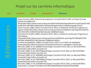Projet sur les carrières informatique
Intro   Formations        Emplois         Commentaires            Références


         Career Cruising. (1999). Recherche de programme. Consulté le 03 22, 2012, sur Career Cruising:
         Explorer les progammes:
         [Disponible]:https://www.careercruising.com/CASchool/ProgramSearchResultList.aspx?LoginID=5b6
         ebe20-953e-4dff-864f-c46ebcfd355c-&3rdLevelProgramCode=11.0801&Language=French
         Career Cruising. (1999). Salaire. Consulté le 03 23, 2012, sur Détails de carrière pour Ingénieur en
         logiciels: [Disponible]:https://www.careercruising.com/Careers/JobDetails.aspx?LoginID=232af37e-
         2254-4213-8751-010b5677cdaf-&OccNumber=640&field=Salary
         Description de l'emploi. (1999). Consulté le 03 22, 2012, sur Détails de carrière pour Programmeur
         informatique:
         [Disponible]:https://www.careercruising.com/Careers/JobDetails.aspx?LoginID=5b6ebe20-953e-
         4dff-864f-c46ebcfd355c-&OccNumber=108&field=JobDesc
         Le métier de radiologiste. (2009). Consulté le 03 21, 2012, sur Le métier de radiologiste:
         [Disponible]:http://www.lacoloniesp.ca/fr/espace/metiers/irm-radiologiste-sclerose.php
         Microsoft. (2000, 12 31). 00200017.wmf [image]. Consulté le 03 22, 2012, sur Microsoft Office:
         [Disponible]: http://office.microsoft.com
         Microsoft. (2000, 12 31). 00337348.jpg [Image]. Consulté le 12 23, 2012, sur Microsoft Office:
         [Disponible]:http://office.microsoft.com
         Microsoft. (2000, 12 31). 00359061.wmf [Image]. Consulté le 03 20, 2012, sur Microsoft Office:
         [Disponible]: http://office.microsoft.com
         Microsoft. (2000, 12 31). 00424389.jpg [Image]. Consulté le 03 21, 2012, sur Microsoft Office:
         [Disponible]:http://office.microsoft.com
         Microsoft. (1998, 12 16). j0195384.wmf [Image]. Consulté le 03 23, 2012, sur Microsoft Office:
         [Disponible]: C:Program FilesMicrosoft OfficeMEDIACAGCAT10CAGCAT10.MMW
 