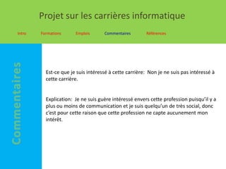 Projet sur les carrières informatique
Intro   Formations     Emplois      Commentaires       Références




          Est-ce que je suis intéressé à cette carrière: Non je ne suis pas intéressé à
          cette carrière.


          Explication: Je ne suis guère intéressé envers cette profession puisqu’il y a
          plus ou moins de communication et je suis quelqu’un de très social, donc
          c’est pour cette raison que cette profession ne capte aucunement mon
          intérêt.
 