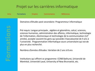 Projet sur les carrières informatique
Intro   Formations     Emplois     Commentaires      Références



           Domaines d’études post secondaire: Programmeur informatique


           Pré requis: Langue principale , algèbre et géométrie, calcul, sciences,
           sciences humaines, administration des affaires, informatique, technologie
           de l'information, électronique et technologie de la communication (12e
           année), accepte souvent les gens qui possède 2 baccalauréat de 4 ans à
           l’université. Programmation informatique cours universitaire qui est de
           plus en plus recherché.

           Nombres d’années d’études: Variation de 2 ans à 8 ans


           Institutions qui offrent ce programme: CCNB Bathurst, Université de
           Montréal, Université Laval, University of New Brunswick, etc.
 