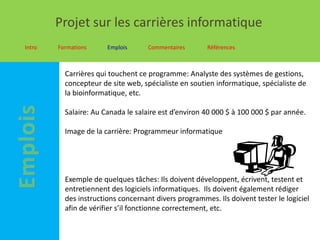 Projet sur les carrières informatique
Intro   Formations     Emplois      Commentaires      Références



          Carrières qui touchent ce programme: Analyste des systèmes de gestions,
          concepteur de site web, spécialiste en soutien informatique, spécialiste de
          la bioinformatique, etc.

          Salaire: Au Canada le salaire est d’environ 40 000 $ à 100 000 $ par année.

          Image de la carrière: Programmeur informatique




          Exemple de quelques tâches: Ils doivent développent, écrivent, testent et
          entretiennent des logiciels informatiques. Ils doivent également rédiger
          des instructions concernant divers programmes. Ils doivent tester le logiciel
          afin de vérifier s’il fonctionne correctement, etc.
 