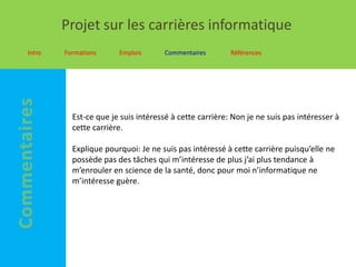 Projet sur les carrières informatique
Intro   Formations     Emplois       Commentaires       Références




          Est-ce que je suis intéressé à cette carrière: Non je ne suis pas intéresser à
          cette carrière.

          Explique pourquoi: Je ne suis pas intéressé à cette carrière puisqu’elle ne
          possède pas des tâches qui m’intéresse de plus j’ai plus tendance à
          m’enrouler en science de la santé, donc pour moi n’informatique ne
          m’intéresse guère.
 