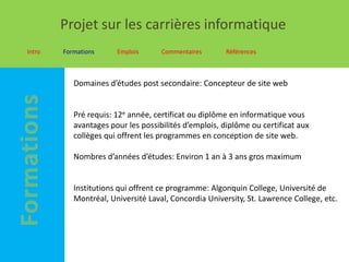 Projet sur les carrières informatique
Intro   Formations     Emplois      Commentaires       Références



           Domaines d’études post secondaire: Concepteur de site web


           Pré requis: 12e année, certificat ou diplôme en informatique vous
           avantages pour les possibilités d’emplois, diplôme ou certificat aux
           collèges qui offrent les programmes en conception de site web.

           Nombres d’années d’études: Environ 1 an à 3 ans gros maximum


           Institutions qui offrent ce programme: Algonquin College, Université de
           Montréal, Université Laval, Concordia University, St. Lawrence College, etc.
 