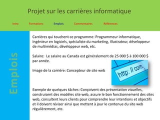 Projet sur les carrières informatique
Intro   Formations     Emplois      Commentaires       Références



          Carrières qui touchent ce programme: Programmeur informatique,
          Ingénieur en logiciels, spécialiste du marketing, Illustrateur, développeur
          de multimédias, développeur web, etc.

          Salaire: Le salaire au Canada est généralement de 25 000 $ à 100 000 $
          par année.

          Image de la carrière: Concepteur de site web



          Exemple de quelques tâches: Conçoivent des présentation visuelles,
          construisent des modèles site web, assure le bon fonctionnement des sites
          web, consultent leurs clients pour comprendre leur intentions et objectifs
          et il doivent réviser ainsi que mettent à jour le contenue du site web
          régulièrement, etc.
 