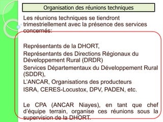 Les réunions techniques se tiendront
trimestriellement avec la présence des services
concernés:
Représentants de la DHORT,
Représentants des Directions Régionaux du
Développement Rural (DRDR)
Services Départementaux du Développement Rural
(SDDR),
L’ANCAR, Organisations des producteurs
ISRA, CERES-Locustox, DPV, PADEN, etc.
Le CPA (ANCAR Niayes), en tant que chef
d’équipe terrain, organise ces réunions sous la
supervision de la DHORT.
Organisation des réunions techniques
 