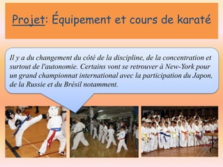 Projet: Équipement et cours de karaté

Il y a du changement du côté de la discipline, de la concentration et
surtout de l'autonomie. Certains vont se retrouver à New-York pour
un grand championnat international avec la participation du Japon,
de la Russie et du Brésil notamment.

 