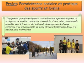Projet: Persévérance scolaire et pratique
des sports et loisirs
L’équipement sportif acheté grâce à votre subvention a permis aux jeunes de
se dépenser de manière constructive et encadrée. Ces activités permettent de
travailler avec le jeune sur des notions de développement de l'image
corporelle et de la personnalité, au même titre qu’à l’affirmation de soi et à
une meilleure estime de soi. .

 