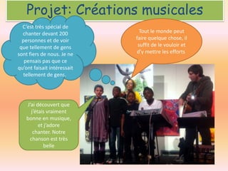 Projet: Créations musicales
C’est très spécial de
chanter devant 200
personnes et de voir
que tellement de gens
sont fiers de nous. Je ne
pensais pas que ce
qu’ont faisait intéressait
tellement de gens.

J’ai découvert que
j’étais vraiment
bonne en musique,
et j’adore
chanter. Notre
chanson est très
belle

Tout le monde peut
faire quelque chose, il
suffit de le vouloir et
d’y mettre les efforts

 