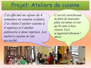 Projet: Ateliers de cuisine
J’ai effectué un séjour de 4
semaines en soutien scolaire.
J’ai choisi l’atelier cuisine à
4 reprises et l’atelier
pâtisserie à deux reprises. Les
ateliers cuisine m’ont
accroché.

C’est très enrichissant
de faire de nouveaux
plats soi-même et voir
qu’ils sont si bien
réussis. Ceci
m’apprend tellement !
Merci

 