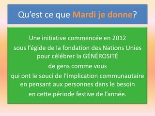 Qu’est ce que Mardi je donne?
Une initiative commencée en 2012
sous l’égide de la fondation des Nations Unies
pour célébrer la GÉNÉROSITÉ
de gens comme vous
qui ont le souci de l’implication communautaire
en pensant aux personnes dans le besoin
en cette période festive de l’année.

 
