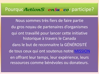 Pourquoi ActionS enfance y participe?
Nous sommes très fiers de faire partie
du gros noyau de partenaires d’organismes
qui ont travaillé pour lancer cette initiative
historique à travers le Canada
dans le but de reconnaitre la GÉNÉROSITÉ
de tous ceux qui ont soutenus notre MISSION
en offrant leur temps, leur expérience, leurs
ressources comme bénévoles ou donateurs.

 