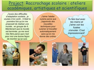 Project: Raccrochage scolaire : ateliers
académiques, artistiques et scientifiques
J’avais des difficultés
d’adaptation scolaire.. je
voulais m’en sortir.. C’était la
première fois qu’on me
proposait de réaliser une
murale.. en groupe de 4..
Maintenant que la murale
est terminée, ça me rend
très fière parce que c’est
pour moi une bonne façon
de montrer qui je suis.

J’aime l’atelier
cuisine parce que
j’apprends des
nouvelles
techniques pour
cuisiner et travailler
automatiquement
sans qu’on me
donne des ordres.

Tu fais tout avec
tes mains et
j’aime voir les
fusées
s’envoler. C’est
impressionnant!

 