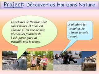 Project: Découvertes Horizons Nature
Les chutes de Rawdon sont
super belles, et l’eau est
chaude. C’est une de mes
plus belles journées de
l’été, parce que j’ai
travaillé tout le temps.

J’ai adoré le
camping. Je
n’avais jamais
campé.

 