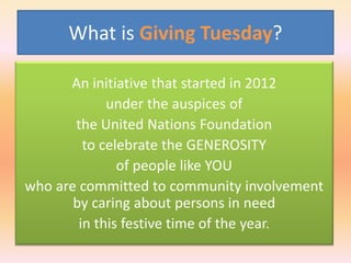 What is Giving Tuesday?
An initiative that started in 2012
under the auspices of
the United Nations Foundation
to celebrate the GENEROSITY
of people like YOU
who are committed to community involvement
by caring about persons in need
in this festive time of the year.

 