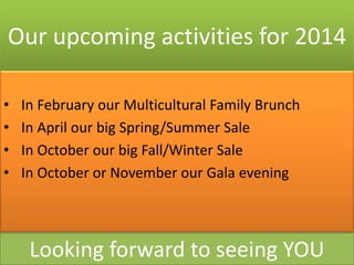 Our upcoming activities for 2014
•
•
•
•

In February our Multicultural Family Brunch
In April our big Spring/Summer Sale
In October our big Fall/Winter Sale
In October or November our Gala evening

Looking forward to seeing YOU

 