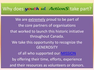 Why does youthful ActionS take part?
We are extremely proud to be part of
the core partners of organisations
that worked to launch this historic initiative
throughout Canada.
We take this opportunity to recognize the
GENEROSITY
of all who supported our MISSION
by offering their time, efforts, experience
and their resources as volunteers or donors.

 