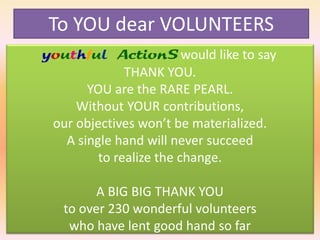 To YOU dear VOLUNTEERS
youthful ActionS would like to say
THANK YOU.
YOU are the RARE PEARL.
Without YOUR contributions,
our objectives won’t be materialized.
A single hand will never succeed
to realize the change.
A BIG BIG THANK YOU
to over 230 wonderful volunteers
who have lent good hand so far

 